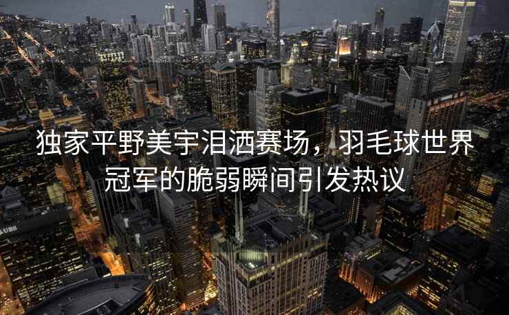 獨家平野美宇淚灑賽場(chǎng)，羽毛球世界冠軍的脆弱瞬間引發(fā)熱議