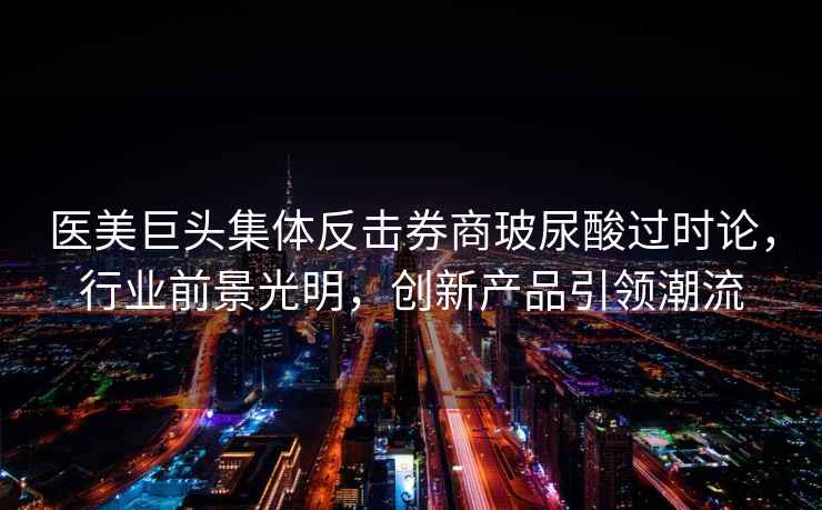 醫美巨頭集體反擊券商玻尿酸過(guò)時(shí)論，行業(yè)前景光明，創(chuàng  )新產(chǎn)品引領(lǐng)潮流