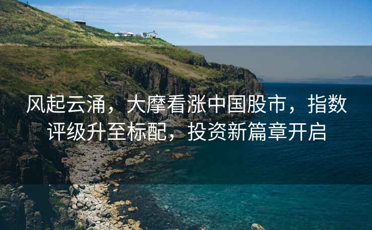 風(fēng)起云涌，大摩看漲中國股市，指數評級升至標配，投資新篇章開(kāi)啟