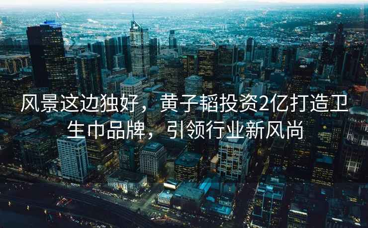 風(fēng)景這邊獨好，黃子韜投資2億打造衛生巾品牌，引領(lǐng)行業(yè)新風(fēng)尚