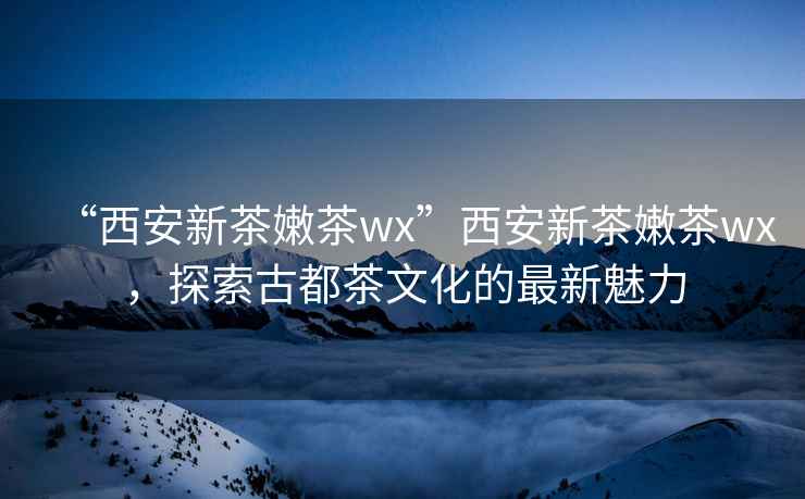 “西安新茶嫩茶wx”西安新茶嫩茶wx，探索古都茶文化的最新魅力