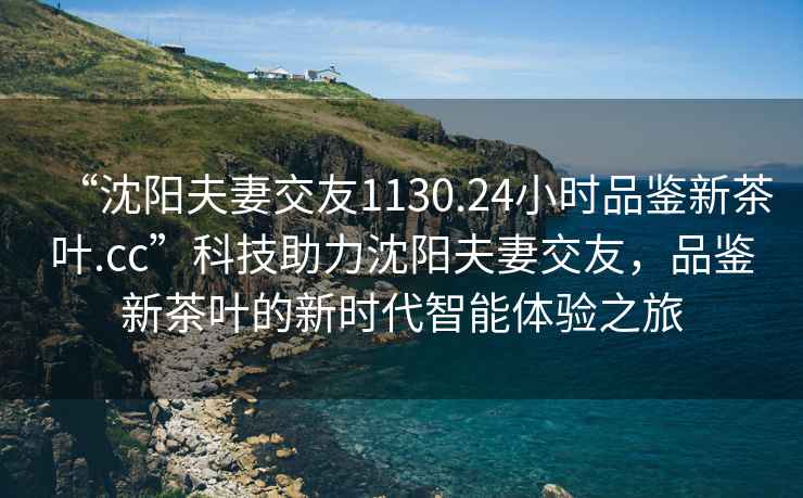 “沈陽(yáng)夫妻交友1130.24小時(shí)品鑒新茶葉.cc”科技助力沈陽(yáng)夫妻交友，品鑒新茶葉的新時(shí)代智能體驗之旅