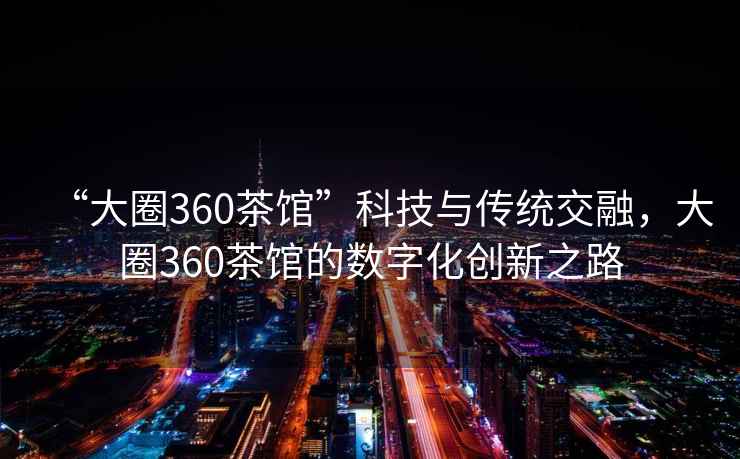 “大圈360茶館”科技與傳統交融，大圈360茶館的數字化創(chuàng  )新之路