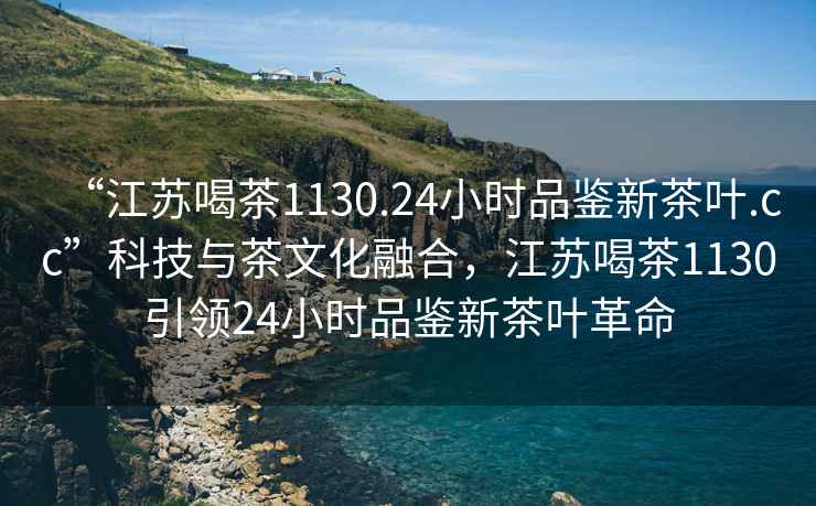 “江蘇喝茶1130.24小時(shí)品鑒新茶葉.cc”科技與茶文化融合，江蘇喝茶1130引領(lǐng)24小時(shí)品鑒新茶葉革命