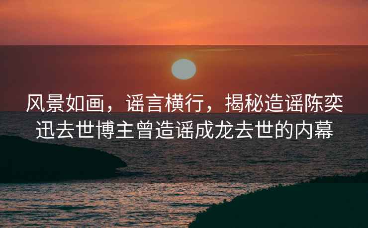 風(fēng)景如畫(huà)，謠言橫行，揭秘造謠陳奕迅去世博主曾造謠成龍去世的內幕