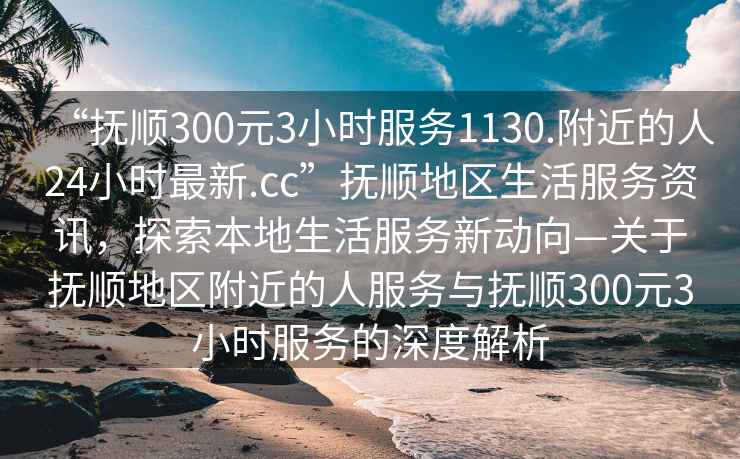 “撫順300元3小時(shí)服務(wù)1130.附近的人24小時(shí)最新.cc”撫順地區生活服務(wù)資訊，探索本地生活服務(wù)新動(dòng)向—關(guān)于撫順地區附近的人服務(wù)與撫順300元3小時(shí)服務(wù)的深度解析