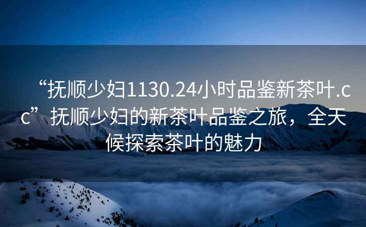 “撫順少婦1130.24小時(shí)品鑒新茶葉.cc”撫順少婦的新茶葉品鑒之旅，全天候探索茶葉的魅力