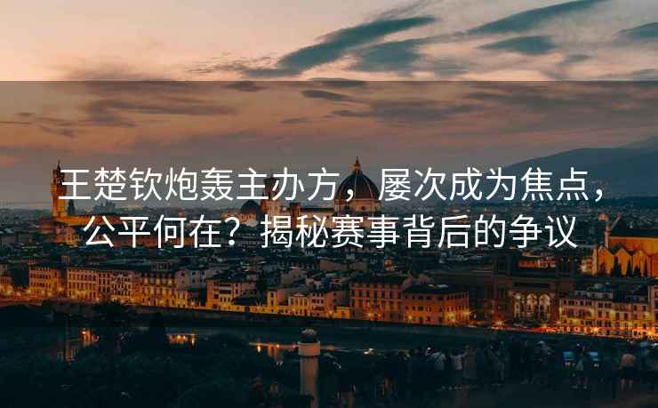 王楚欽炮轟主辦方，屢次成為焦點(diǎn)，公平何在？揭秘賽事背后的爭議