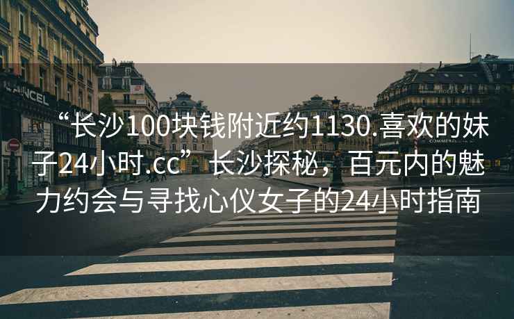 “長(cháng)沙100塊錢(qián)附近約1130.喜歡的妹子24小時(shí).cc”長(cháng)沙探秘，百元內的魅力約會(huì )與尋找心儀女子的24小時(shí)指南