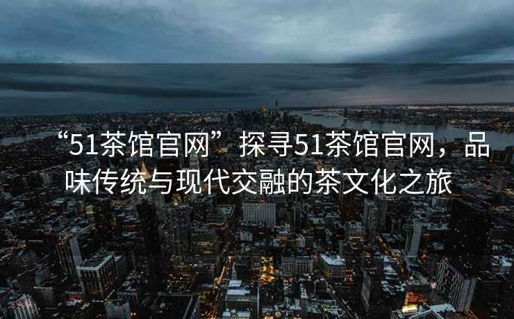 “51茶館官網(wǎng)”探尋51茶館官網(wǎng)，品味傳統與現代交融的茶文化之旅