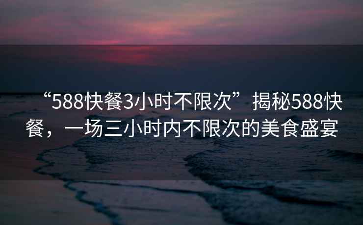 “588快餐3小時(shí)不限次”揭秘588快餐，一場(chǎng)三小時(shí)內不限次的美食盛宴