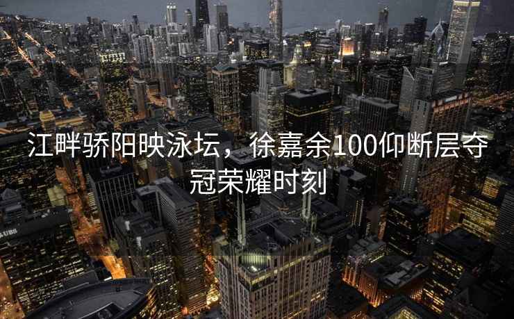 江畔驕陽(yáng)映泳壇，徐嘉余100仰斷層奪冠榮耀時(shí)刻