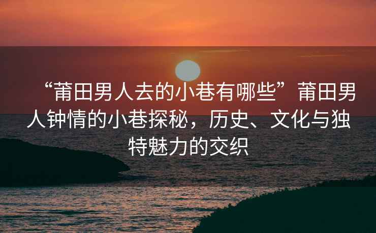 “莆田男人去的小巷有哪些”莆田男人鐘情的小巷探秘，歷史、文化與獨特魅力的交織