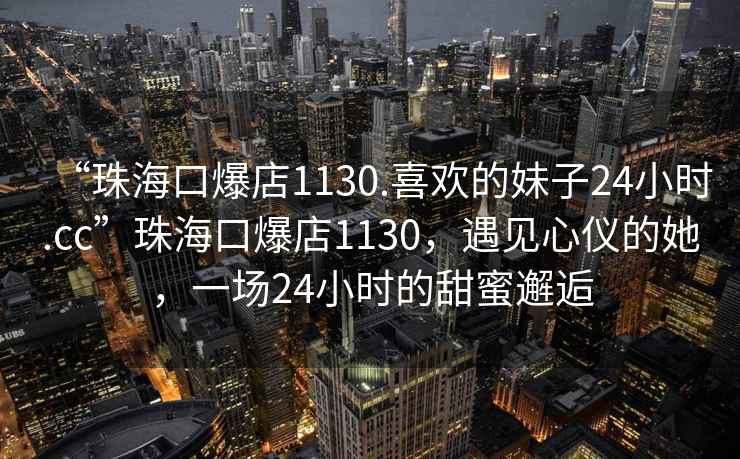 “珠?？诒?130.喜歡的妹子24小時(shí).cc”珠?？诒?130，遇見(jiàn)心儀的她，一場(chǎng)24小時(shí)的甜蜜邂逅