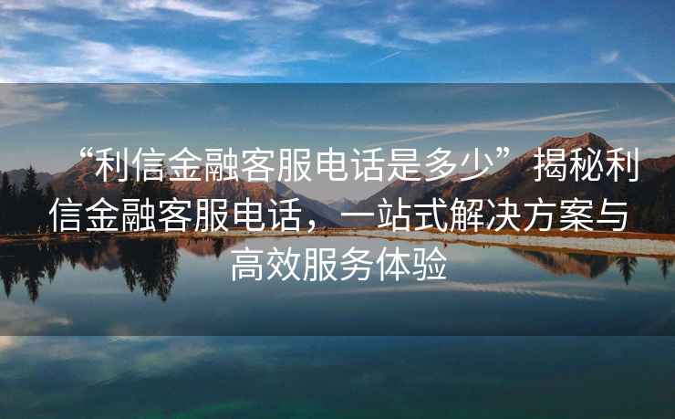 “利信金融客服電話(huà)是多少”揭秘利信金融客服電話(huà)，一站式解決方案與高效服務(wù)體驗