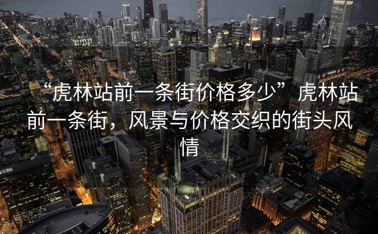“虎林站前一條街價(jià)格多少”虎林站前一條街，風(fēng)景與價(jià)格交織的街頭風(fēng)情