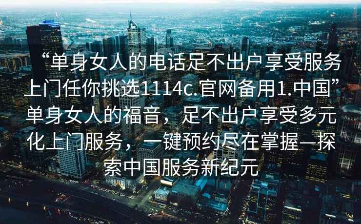 “單身女人的電話(huà)足不出戶(hù)享受服務(wù)上門(mén)任你挑選1114c.官網(wǎng)備用1.中國”單身女人的福音，足不出戶(hù)享受多元化上門(mén)服務(wù)，一鍵預約盡在掌握—探索中國服務(wù)新紀元