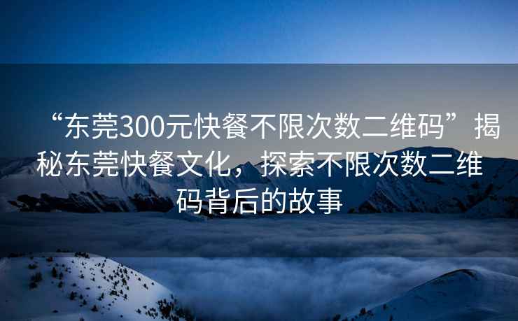 “東莞300元快餐不限次數二維碼”揭秘東莞快餐文化，探索不限次數二維碼背后的故事