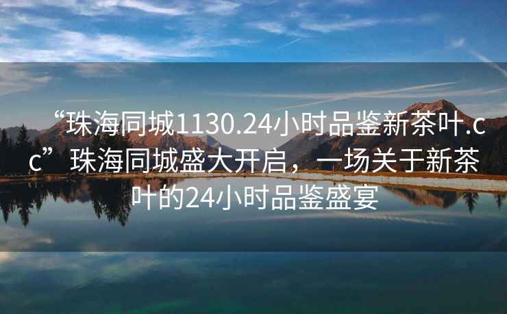 “珠海同城1130.24小時(shí)品鑒新茶葉.cc”珠海同城盛大開(kāi)啟，一場(chǎng)關(guān)于新茶葉的24小時(shí)品鑒盛宴