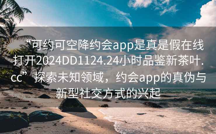 “可約可空降約會(huì )app是真是假在線(xiàn)打開(kāi)2024DD1124.24小時(shí)品鑒新茶葉.cc”探索未知領(lǐng)域，約會(huì )app的真偽與新型社交方式的興起