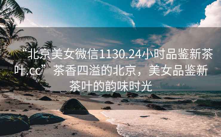 “北京美女微信1130.24小時(shí)品鑒新茶葉.cc”茶香四溢的北京，美女品鑒新茶葉的韻味時(shí)光