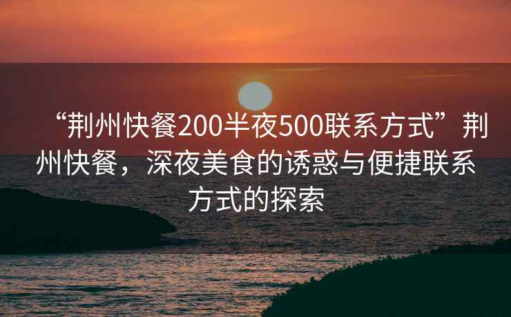 “荊州快餐200半夜500聯(lián)系方式”荊州快餐，深夜美食的誘惑與便捷聯(lián)系方式的探索