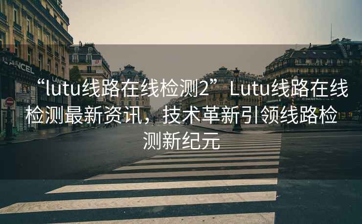 “l(fā)utu線(xiàn)路在線(xiàn)檢測2”Lutu線(xiàn)路在線(xiàn)檢測最新資訊，技術(shù)革新引領(lǐng)線(xiàn)路檢測新紀元