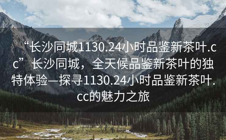 “長(cháng)沙同城1130.24小時(shí)品鑒新茶葉.cc”長(cháng)沙同城，全天候品鑒新茶葉的獨特體驗—探尋1130.24小時(shí)品鑒新茶葉.cc的魅力之旅