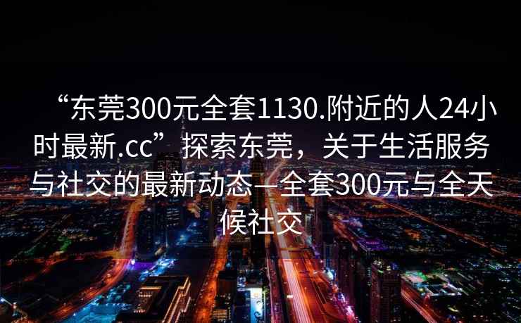 “東莞300元全套1130.附近的人24小時(shí)最新.cc”探索東莞，關(guān)于生活服務(wù)與社交的最新動(dòng)態(tài)—全套300元與全天候社交