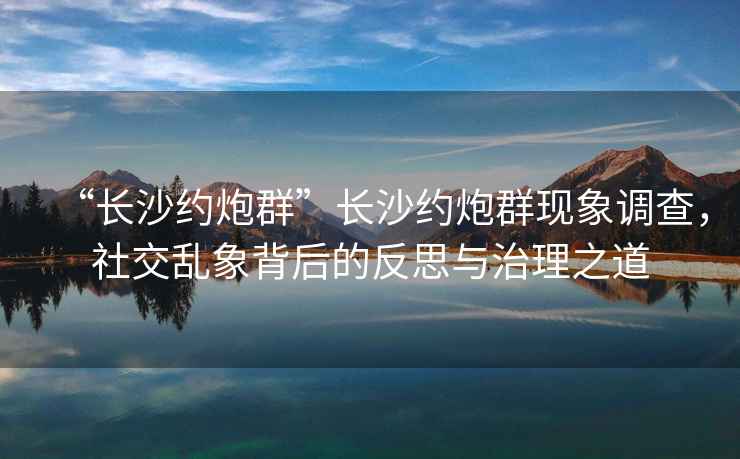 “長(cháng)沙約炮群”長(cháng)沙約炮群現象調查，社交亂象背后的反思與治理之道
