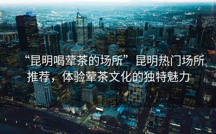 “昆明喝葷茶的場(chǎng)所”昆明熱門(mén)場(chǎng)所推薦，體驗葷茶文化的獨特魅力