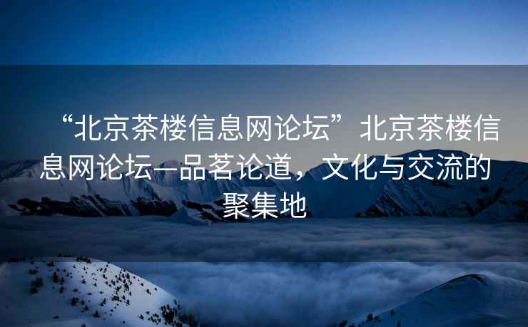 “北京茶樓信息網(wǎng)論壇”北京茶樓信息網(wǎng)論壇—品茗論道，文化與交流的聚集地