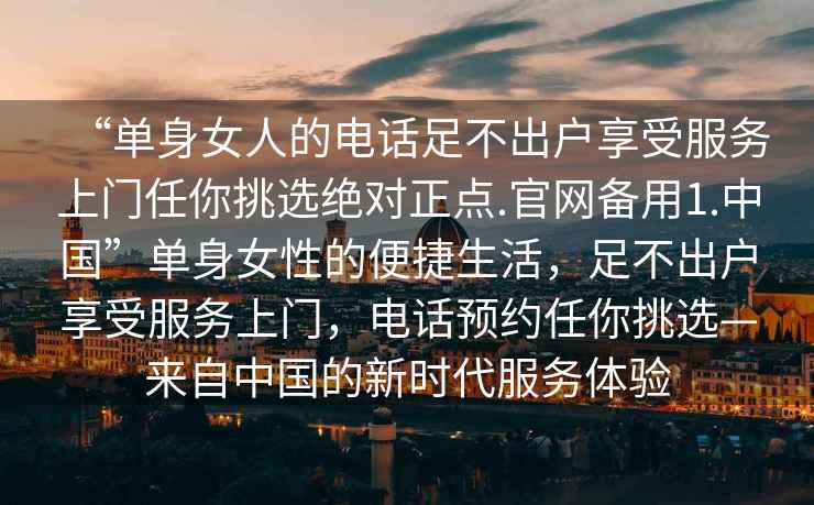 “單身女人的電話(huà)足不出戶(hù)享受服務(wù)上門(mén)任你挑選絕對正點(diǎn).官網(wǎng)備用1.中國”單身女性的便捷生活，足不出戶(hù)享受服務(wù)上門(mén)，電話(huà)預約任你挑選—來(lái)自中國的新時(shí)代服務(wù)體驗