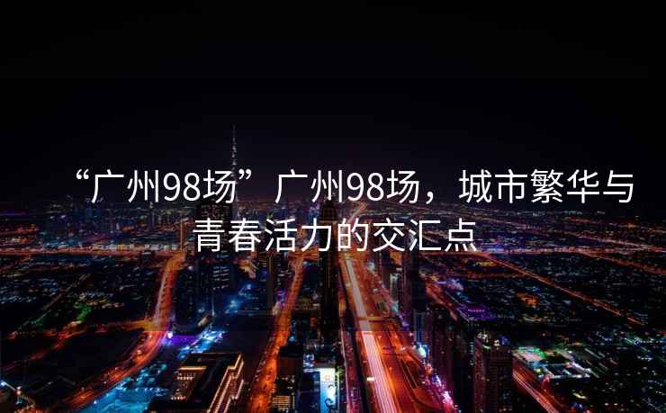 “廣州98場(chǎng)”廣州98場(chǎng)，城市繁華與青春活力的交匯點(diǎn)