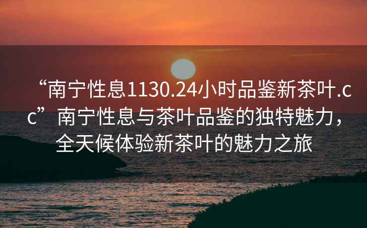 “南寧性息1130.24小時(shí)品鑒新茶葉.cc”南寧性息與茶葉品鑒的獨特魅力，全天候體驗新茶葉的魅力之旅