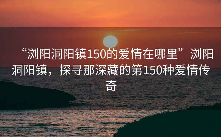 “瀏陽(yáng)洞陽(yáng)鎮150的愛(ài)情在哪里”瀏陽(yáng)洞陽(yáng)鎮，探尋那深藏的第150種愛(ài)情傳奇