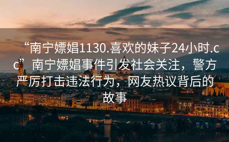 “南寧嫖娼1130.喜歡的妹子24小時(shí).cc”南寧嫖娼事件引發(fā)社會(huì )關(guān)注，警方嚴厲打擊違法行為，網(wǎng)友熱議背后的故事