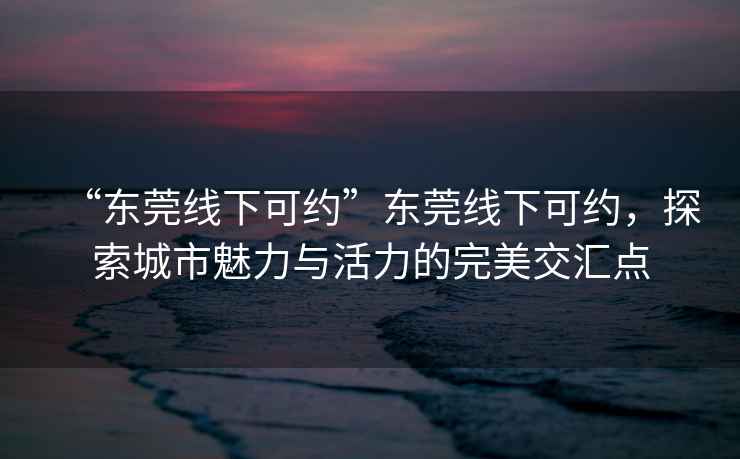 “東莞線(xiàn)下可約”東莞線(xiàn)下可約，探索城市魅力與活力的完美交匯點(diǎn)