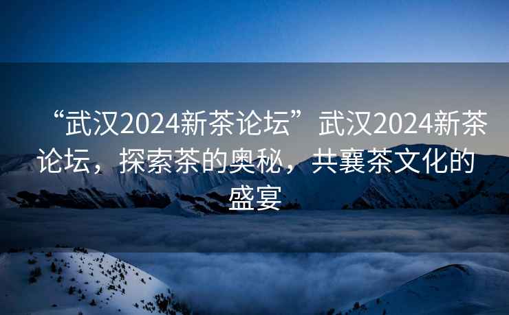 “武漢2024新茶論壇”武漢2024新茶論壇，探索茶的奧秘，共襄茶文化的盛宴