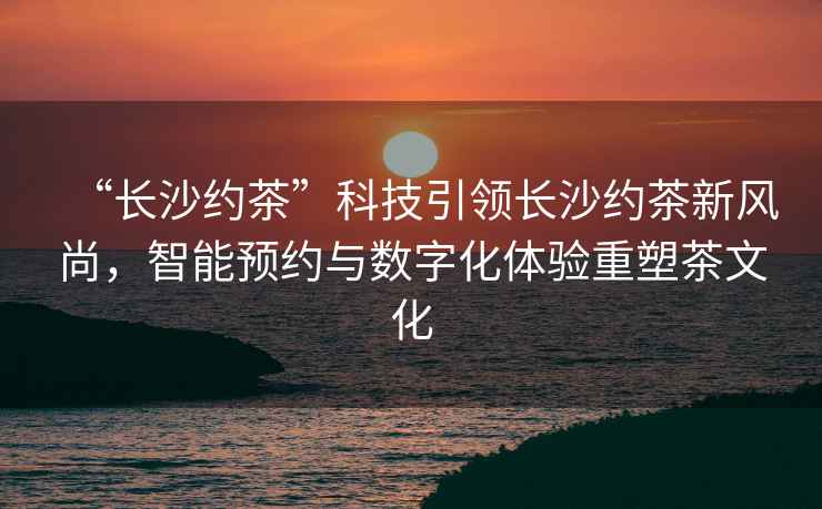 “長(cháng)沙約茶”科技引領(lǐng)長(cháng)沙約茶新風(fēng)尚，智能預約與數字化體驗重塑茶文化