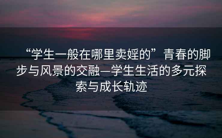 “學(xué)生一般在哪里賣(mài)婬的”青春的腳步與風(fēng)景的交融—學(xué)生生活的多元探索與成長(cháng)軌跡