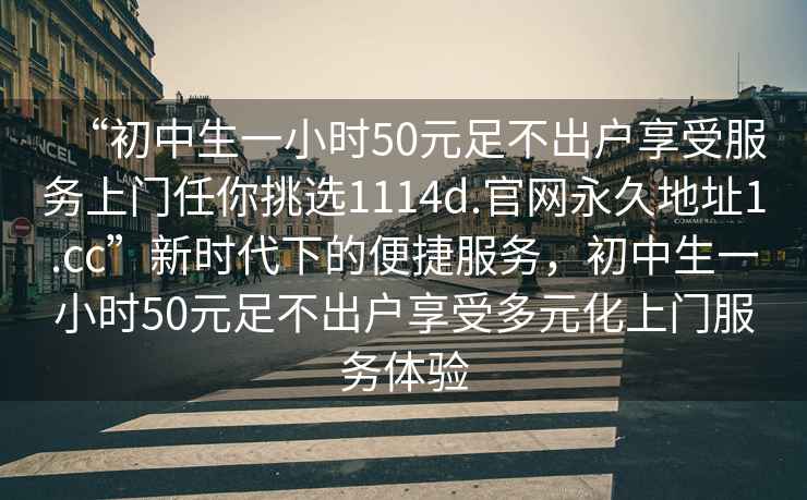 “初中生一小時(shí)50元足不出戶(hù)享受服務(wù)上門(mén)任你挑選1114d.官網(wǎng)永久地址1.cc”新時(shí)代下的便捷服務(wù)，初中生一小時(shí)50元足不出戶(hù)享受多元化上門(mén)服務(wù)體驗