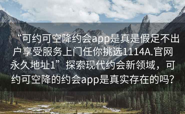 “可約可空降約會(huì )app是真是假足不出戶(hù)享受服務(wù)上門(mén)任你挑選1114A.官網(wǎng)永久地址1”探索現代約會(huì )新領(lǐng)域，可約可空降的約會(huì )app是真實(shí)存在的嗎？
