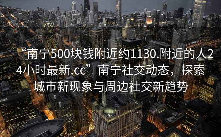 “南寧500塊錢(qián)附近約1130.附近的人24小時(shí)最新.cc”南寧社交動(dòng)態(tài)，探索城市新現象與周邊社交新趨勢