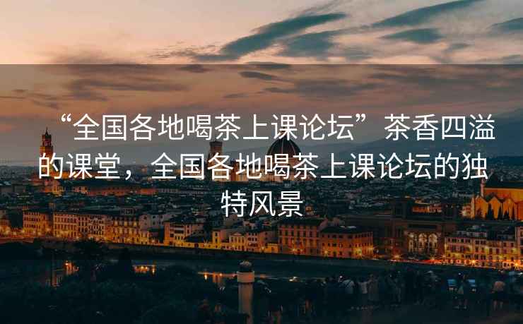 “全國各地喝茶上課論壇”茶香四溢的課堂，全國各地喝茶上課論壇的獨特風(fēng)景