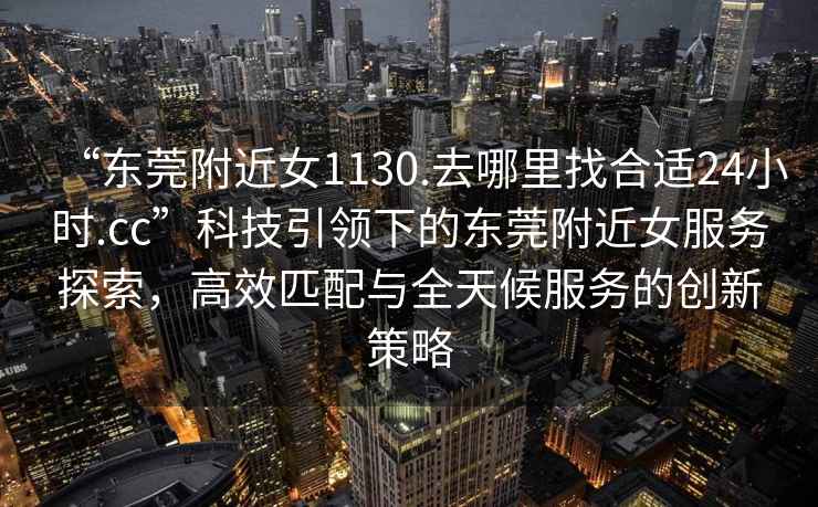 “東莞附近女1130.去哪里找合適24小時(shí).cc”科技引領(lǐng)下的東莞附近女服務(wù)探索，高效匹配與全天候服務(wù)的創(chuàng  )新策略