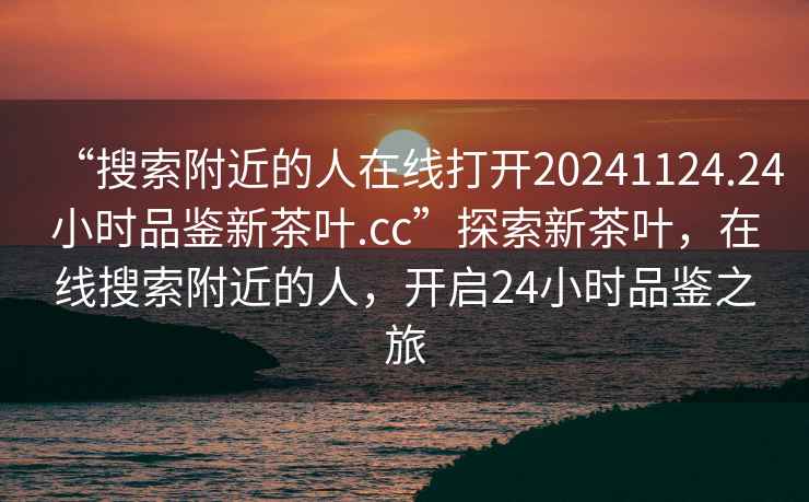 “搜索附近的人在線(xiàn)打開(kāi)20241124.24小時(shí)品鑒新茶葉.cc”探索新茶葉，在線(xiàn)搜索附近的人，開(kāi)啟24小時(shí)品鑒之旅