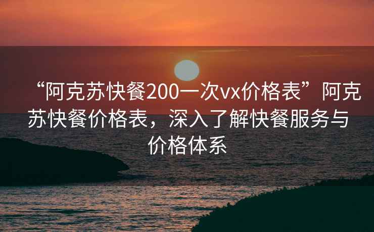 “阿克蘇快餐200一次vx價(jià)格表”阿克蘇快餐價(jià)格表，深入了解快餐服務(wù)與價(jià)格體系