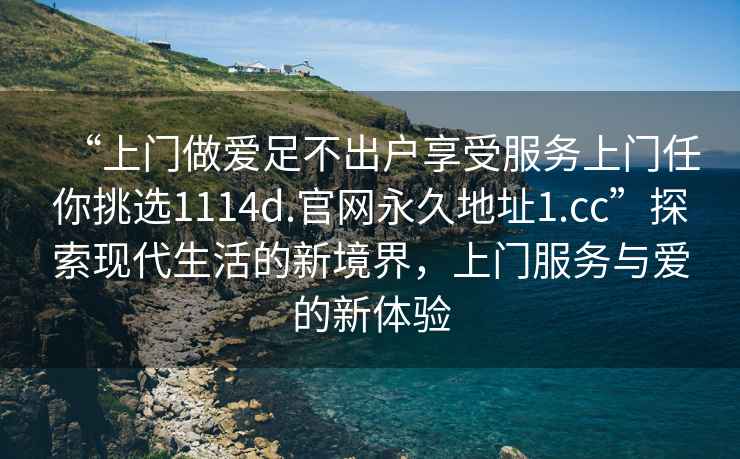 “上門(mén)做愛(ài)足不出戶(hù)享受服務(wù)上門(mén)任你挑選1114d.官網(wǎng)永久地址1.cc”探索現代生活的新境界，上門(mén)服務(wù)與愛(ài)的新體驗