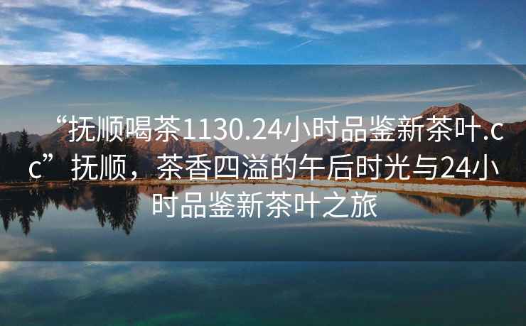 “撫順喝茶1130.24小時(shí)品鑒新茶葉.cc”撫順，茶香四溢的午后時(shí)光與24小時(shí)品鑒新茶葉之旅